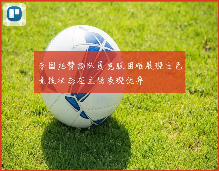 李国旭赞扬队员克服困难展现出色竞技状态在主场表现优异
