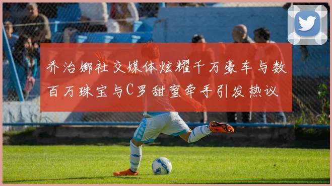 乔治娜社交媒体炫耀千万豪车与数百万珠宝与C罗甜蜜牵手引发热议