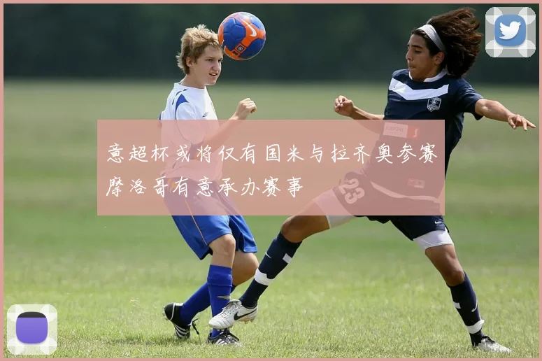 意超杯或将仅有国米与拉齐奥参赛摩洛哥有意承办赛事