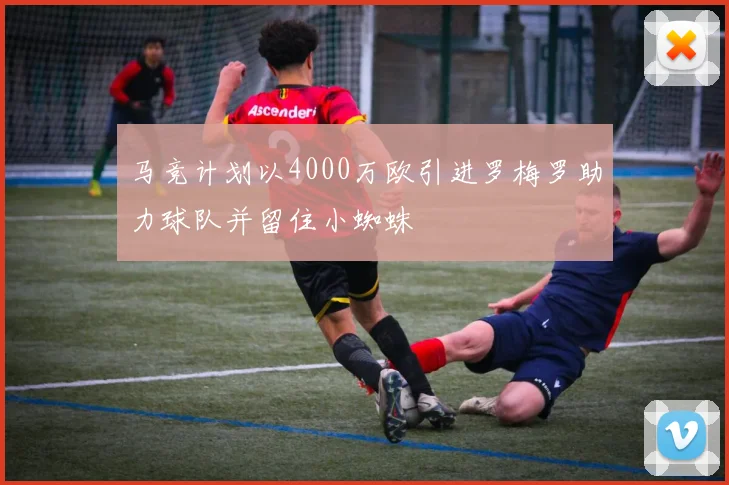 马竞计划以4000万欧引进罗梅罗助力球队并留住小蜘蛛