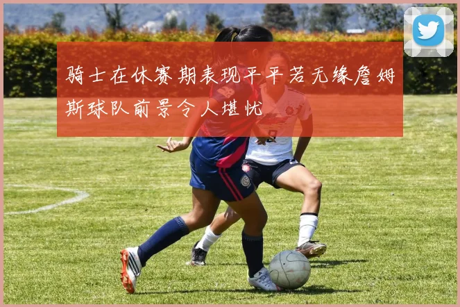 骑士在休赛期表现平平若无缘詹姆斯球队前景令人堪忧