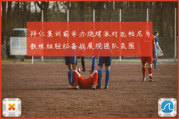 拜仁集训前举办烧烤派对孔帕尼与教练组轻松备战展现团队氛围