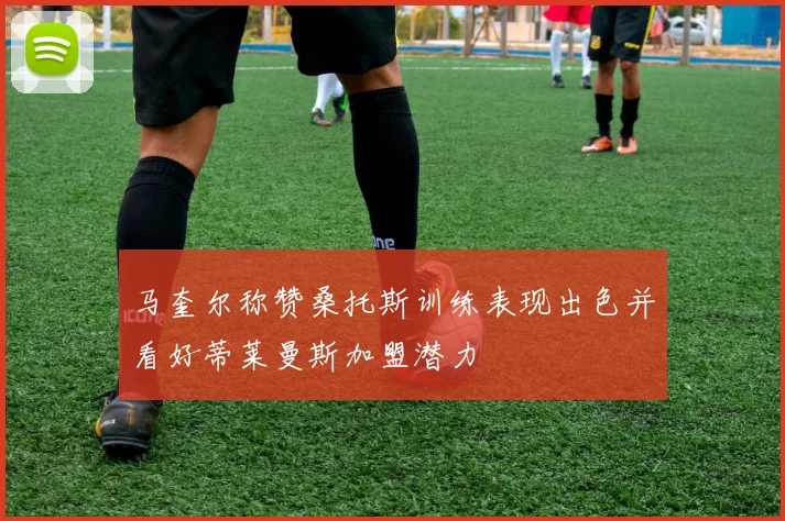 马奎尔称赞桑托斯训练表现出色并看好蒂莱曼斯加盟潜力