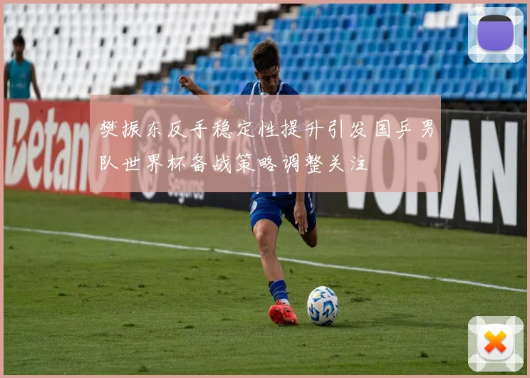 樊振东反手稳定性提升引发国乒男队世界杯备战策略调整关注