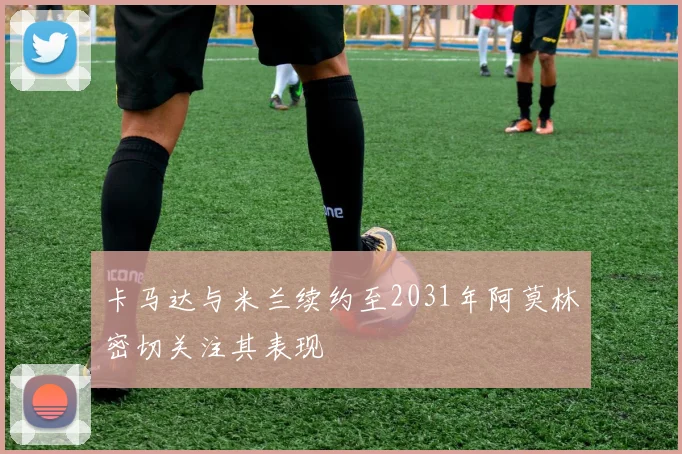 卡马达与米兰续约至2031年阿莫林密切关注其表现